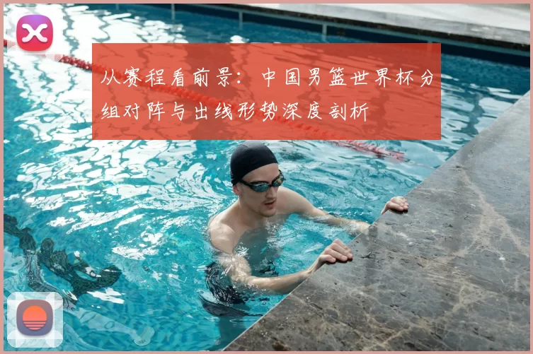 从赛程看前景:中国男篮世界杯分组对阵与出线形势深度剖析