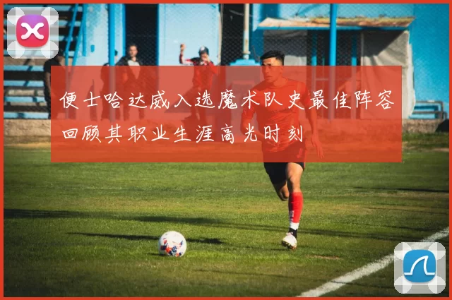 便士哈达威入选魔术队史最佳阵容回顾其职业生涯高光时刻