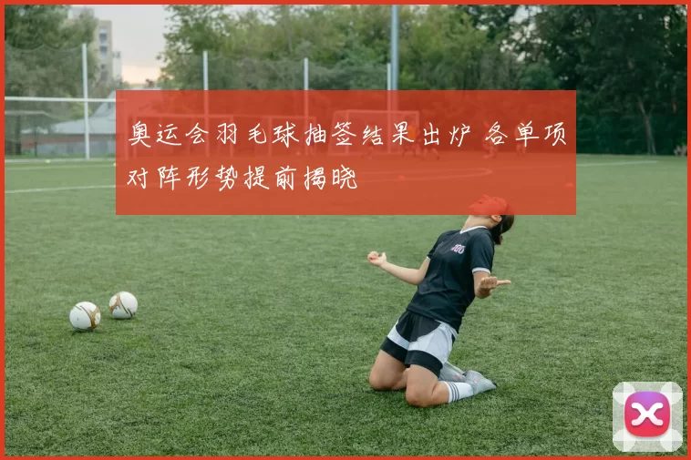 奥运会羽毛球抽签结果出炉 各单项对阵形势提前揭晓