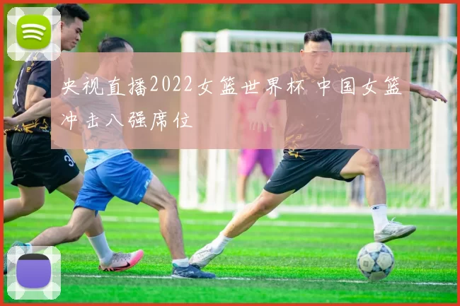央视直播2022女篮世界杯 中国女篮冲击八强席位