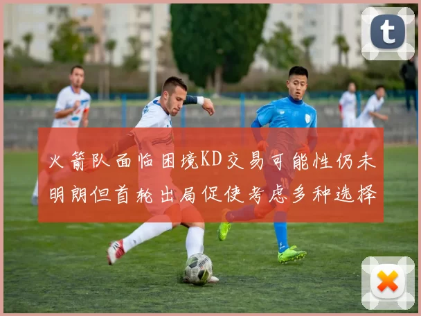 火箭队面临困境KD交易可能性仍未明朗但首轮出局促使考虑多种选择