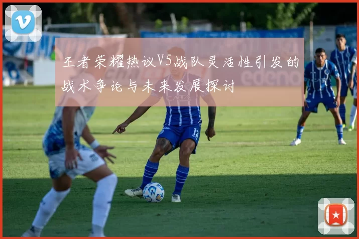 王者荣耀热议V5战队灵活性引发的战术争论与未来发展探讨