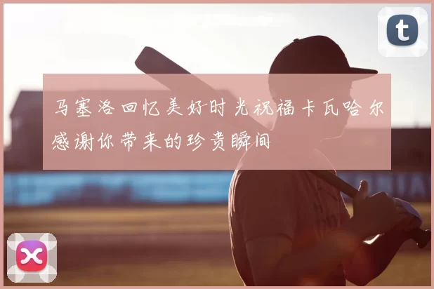 马塞洛回忆美好时光祝福卡瓦哈尔感谢你带来的珍贵瞬间