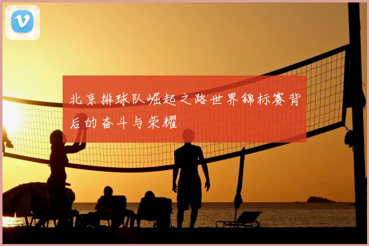 北京排球队崛起之路世界锦标赛背后的奋斗与荣耀