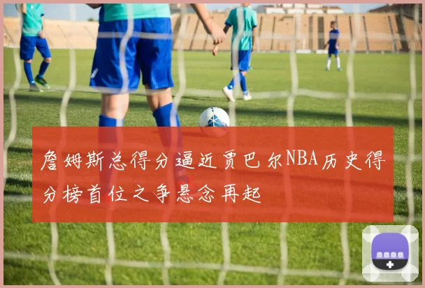 詹姆斯总得分逼近贾巴尔NBA历史得分榜首位之争悬念再起