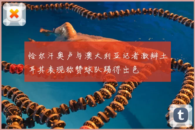 恰尔汗奥卢与澳大利亚记者激辩土耳其表现称赞球队踢得出色