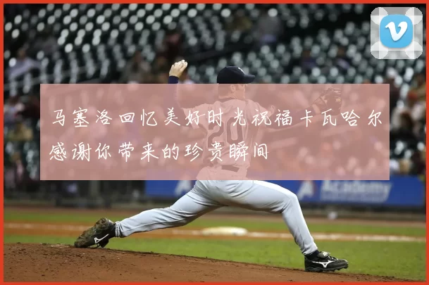 马塞洛回忆美好时光祝福卡瓦哈尔感谢你带来的珍贵瞬间