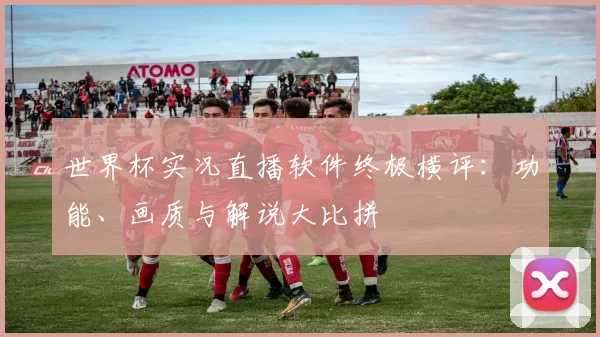 世界杯实况直播软件终极横评:功能、画质与解说大比拼