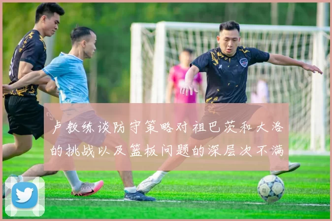 卢教练谈防守策略对祖巴茨和大洛的挑战以及篮板问题的深层次不满