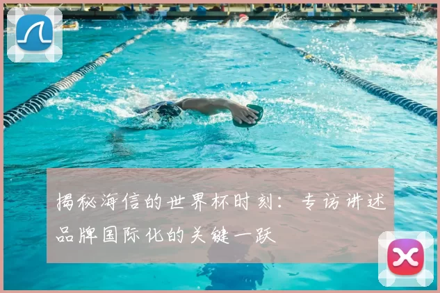 揭秘海信的世界杯时刻:专访讲述品牌国际化的关键一跃