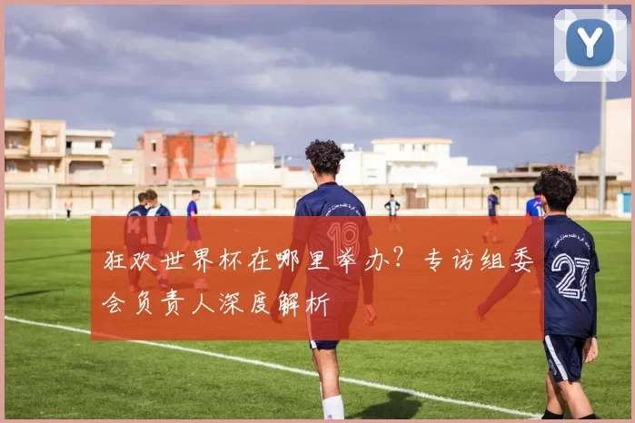 狂欢世界杯在哪里举办?专访组委会负责人深度解析