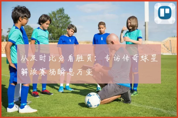 从及时比分看胜负:专访传奇球星解读赛场瞬息万变