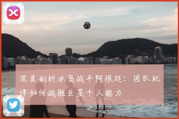 深度剖析冰岛战平阿根廷:团队纪律如何战胜巨星个人能力