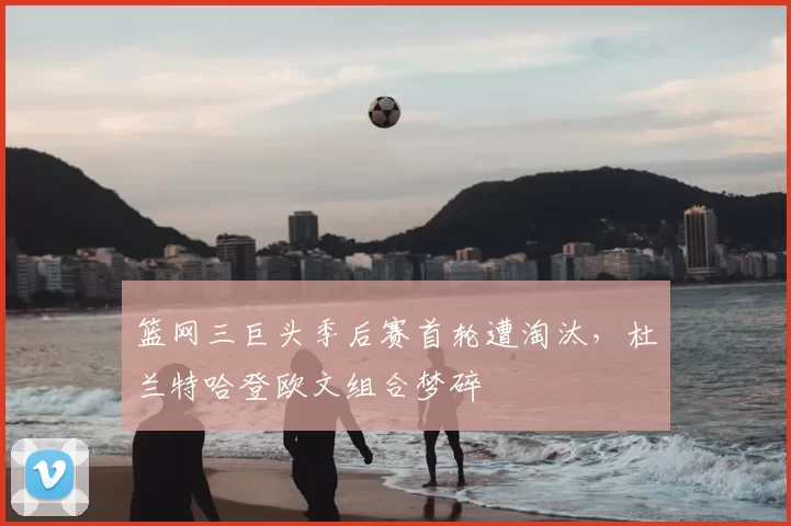 篮网三巨头季后赛首轮遭淘汰,杜兰特哈登欧文组合梦碎