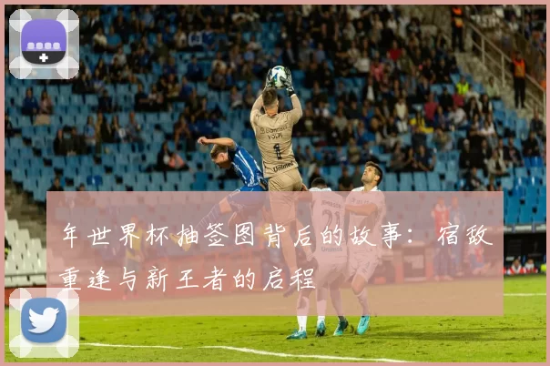 年世界杯抽签图背后的故事：宿敌重逢与新王者的启程