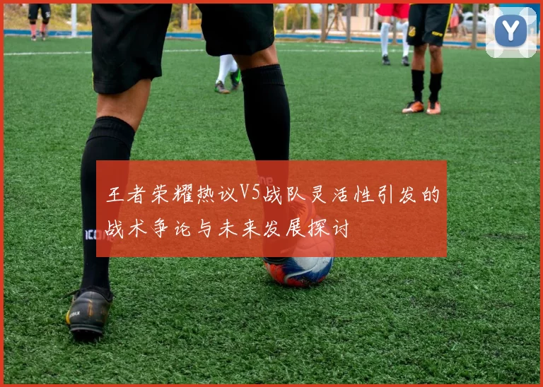 王者荣耀热议V5战队灵活性引发的战术争论与未来发展探讨