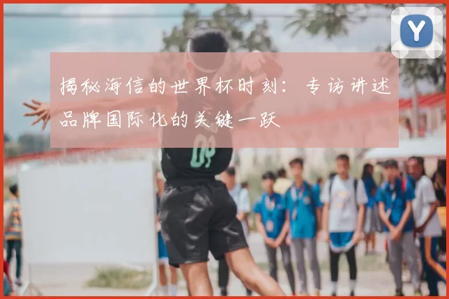 揭秘海信的世界杯时刻:专访讲述品牌国际化的关键一跃