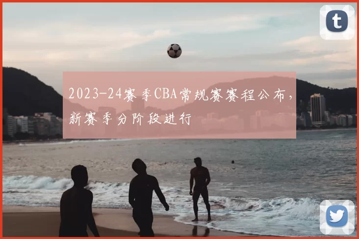 2023-24赛季CBA常规赛赛程公布,新赛季分阶段进行