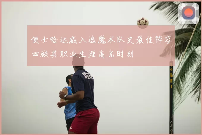 便士哈达威入选魔术队史最佳阵容回顾其职业生涯高光时刻
