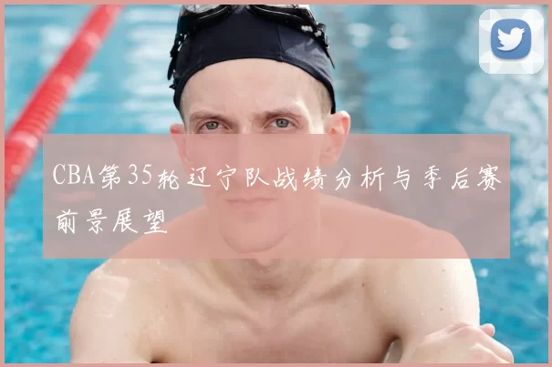 CBA第35轮辽宁队战绩分析与季后赛前景展望