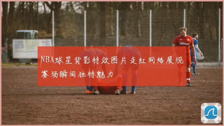 NBA球星背影特效图片走红网络展现赛场瞬间独特魅力