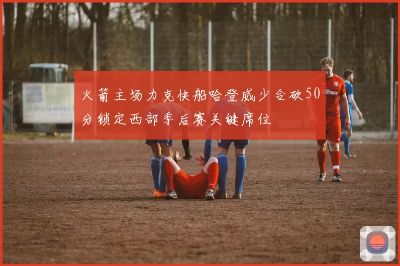 火箭主场力克快船哈登威少合砍50分锁定西部季后赛关键席位