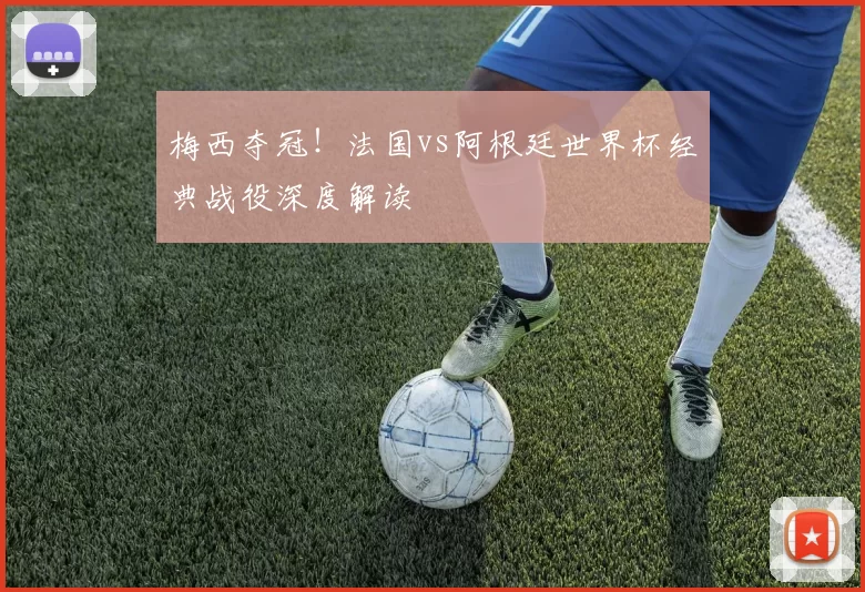 梅西夺冠！法国vs阿根廷世界杯经典战役深度解读