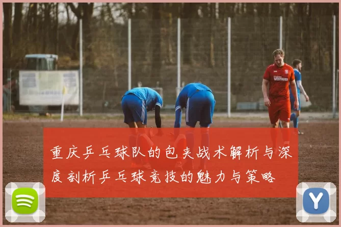 重庆乒乓球队的包夹战术解析与深度剖析乒乓球竞技的魅力与策略