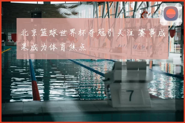 北京篮球世界杯夺冠引关注 赛事成果成为体育焦点