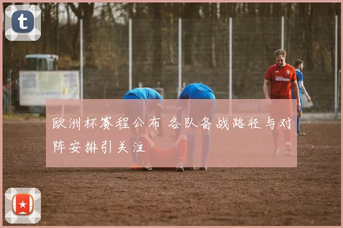 欧洲杯赛程公布 各队备战路径与对阵安排引关注