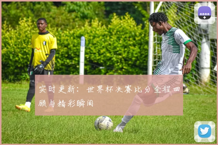 实时更新:世界杯决赛比分全程回顾与精彩瞬间