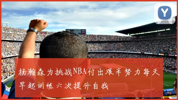 杨瀚森为挑战NBA付出艰辛努力每天早起训练六次提升自我