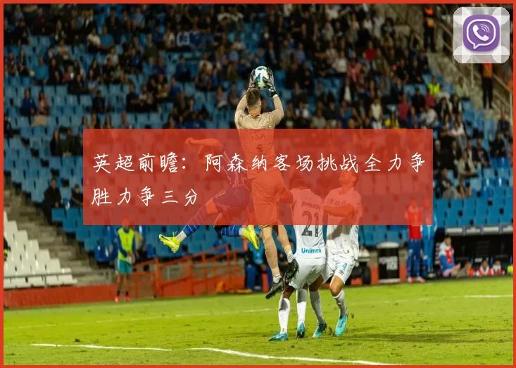 英超前瞻:阿森纳客场挑战全力争胜力争三分