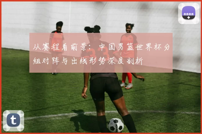 从赛程看前景：中国男篮世界杯分组对阵与出线形势深度剖析