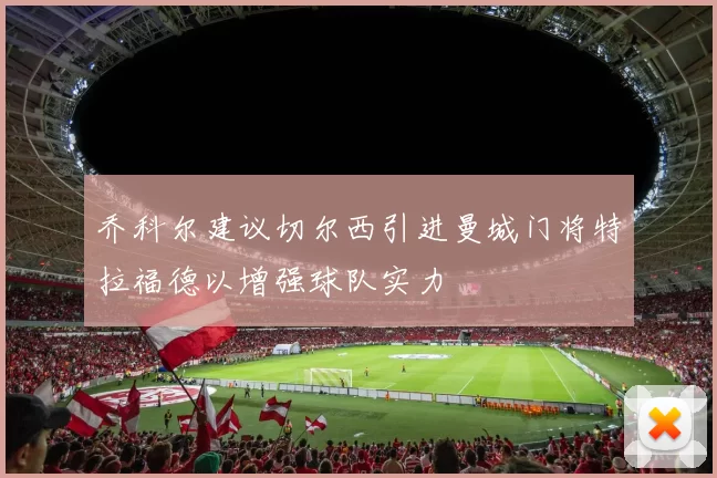 乔科尔建议切尔西引进曼城门将特拉福德以增强球队实力