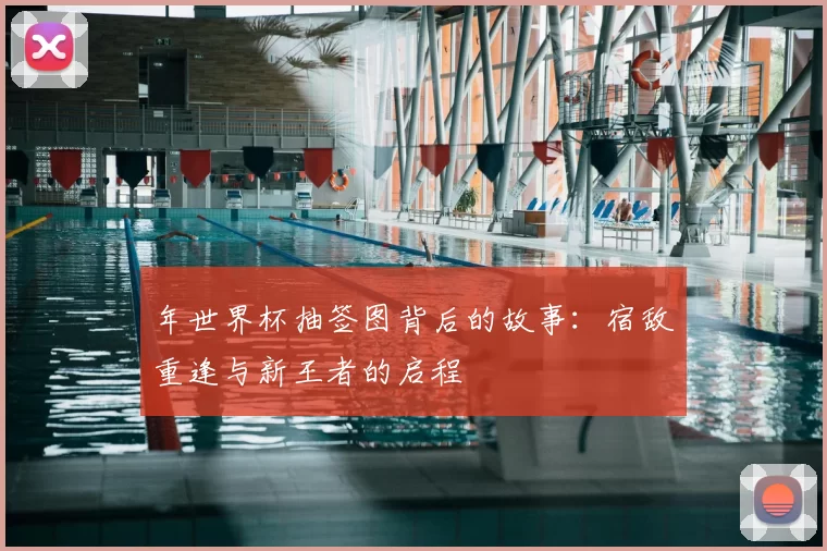 年世界杯抽签图背后的故事：宿敌重逢与新王者的启程