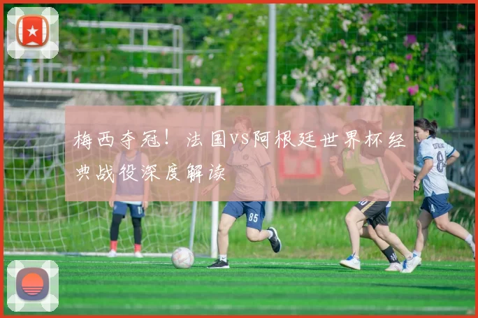 梅西夺冠!法国vs阿根廷世界杯经典战役深度解读