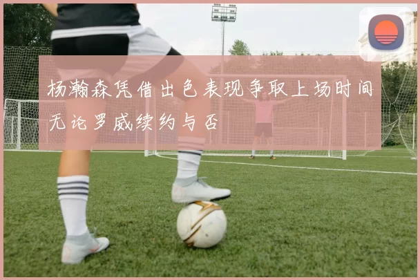杨瀚森凭借出色表现争取上场时间无论罗威续约与否