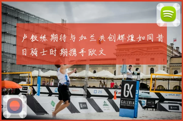卢教练期待与加兰共创辉煌如同昔日骑士时期携手欧文