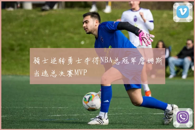 骑士逆转勇士夺得NBA总冠军詹姆斯当选总决赛MVP