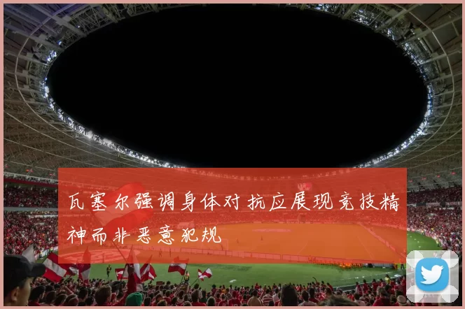 瓦塞尔强调身体对抗应展现竞技精神而非恶意犯规