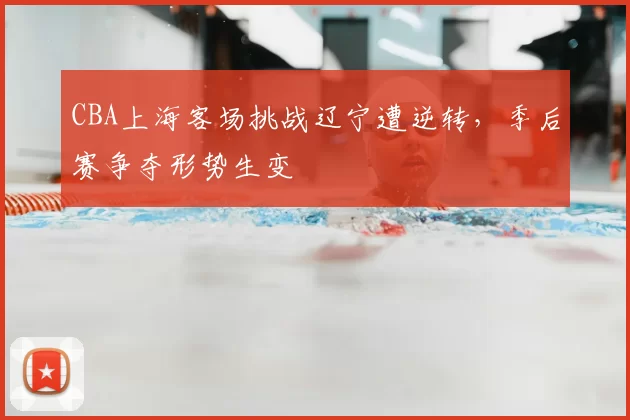 CBA上海客场挑战辽宁遭逆转,季后赛争夺形势生变