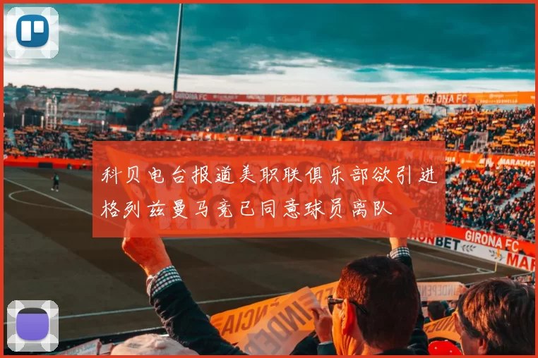 科贝电台报道美职联俱乐部欲引进格列兹曼马竞已同意球员离队