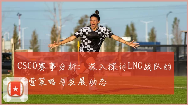 CSGO赛事分析:深入探讨LNG战队的运营策略与发展动态