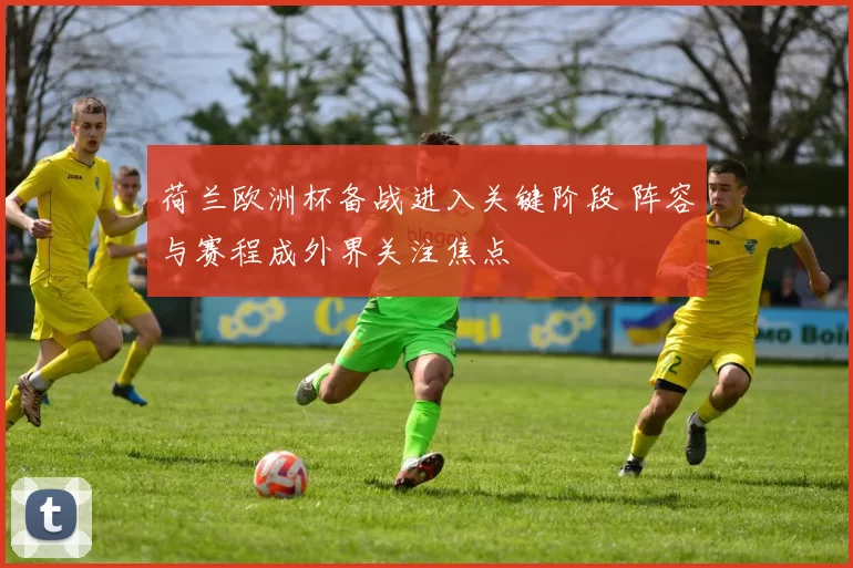 荷兰欧洲杯备战进入关键阶段 阵容与赛程成外界关注焦点
