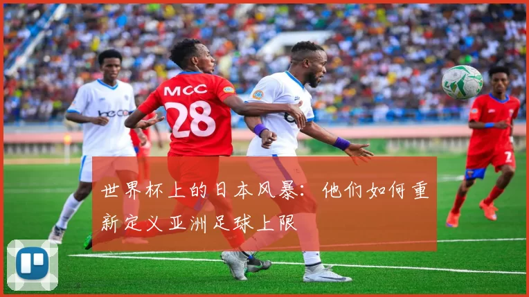 世界杯上的日本风暴：他们如何重新定义亚洲足球上限