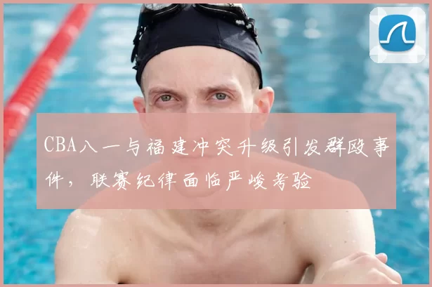 CBA八一与福建冲突升级引发群殴事件,联赛纪律面临严峻考验