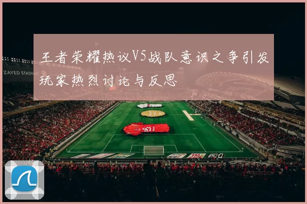 王者荣耀热议V5战队意识之争引发玩家热烈讨论与反思