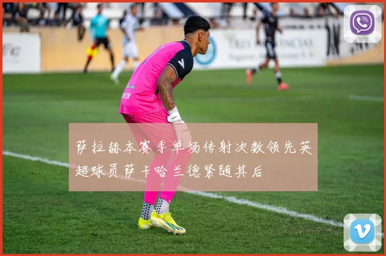 萨拉赫本赛季单场传射次数领先英超球员萨卡哈兰德紧随其后