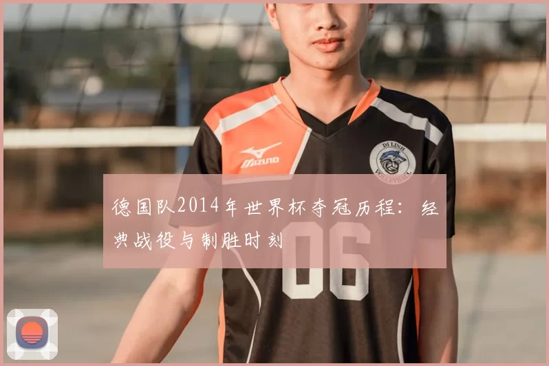 德国队2014年世界杯夺冠历程:经典战役与制胜时刻